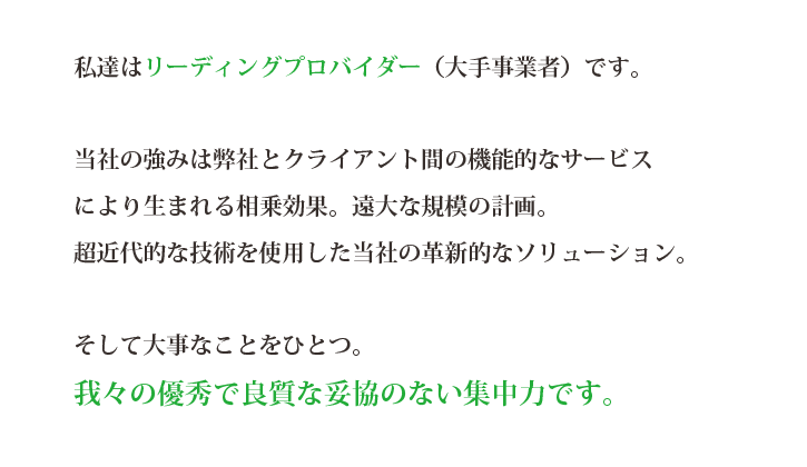 私達はリーディングプロバイダー（大手事業者）です。当社の強みは弊社とクライアント間の機能的なサービスにより生まれる相乗効果。遠大な規模の計画。超近代的な技術を使用した当社の革新的なソリューション。
そして大事なことをひとつ。我々の優秀で良質な妥協のない集中力です。